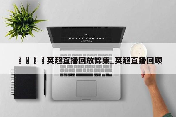 🍊英超直播回放锦集_英超直播回顾