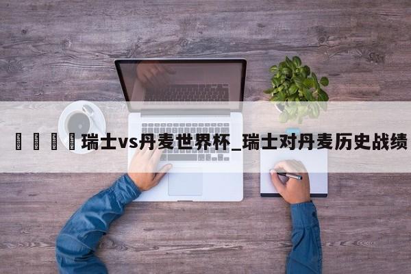 🍊瑞士vs丹麦世界杯_瑞士对丹麦历史战绩