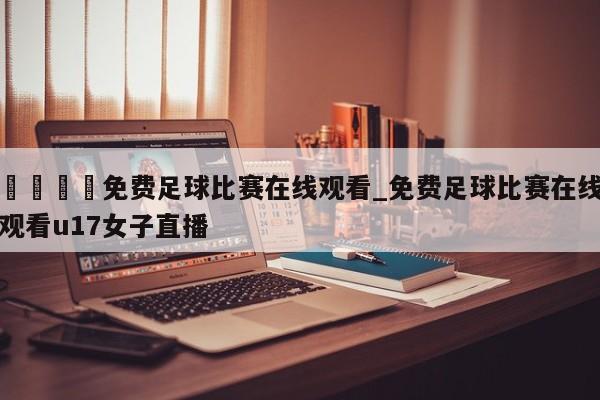 🍊免费足球比赛在线观看_免费足球比赛在线观看u17女子直播
