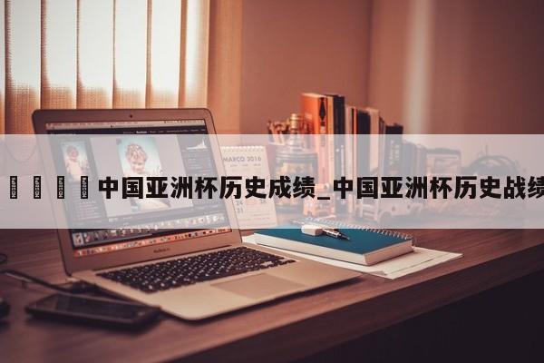🍊中国亚洲杯历史成绩_中国亚洲杯历史战绩