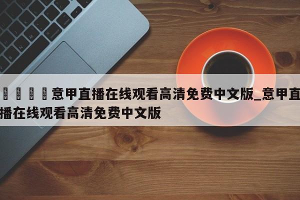 🍊意甲直播在线观看高清免费中文版_意甲直播在线观看高清免费中文版