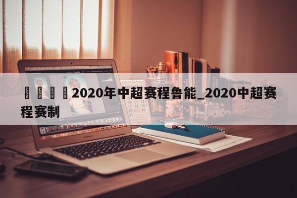 🍊2020年中超赛程鲁能_2020中超赛程赛制