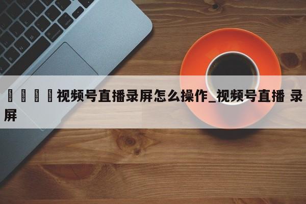 🍊视频号直播录屏怎么操作_视频号直播 录屏