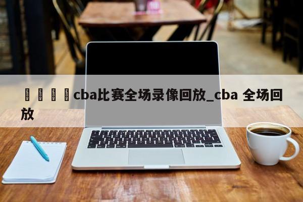 🍊cba比赛全场录像回放_cba 全场回放