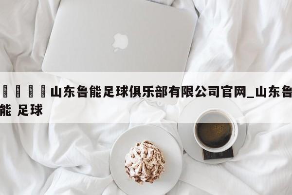 🍊山东鲁能足球俱乐部有限公司官网_山东鲁能 足球