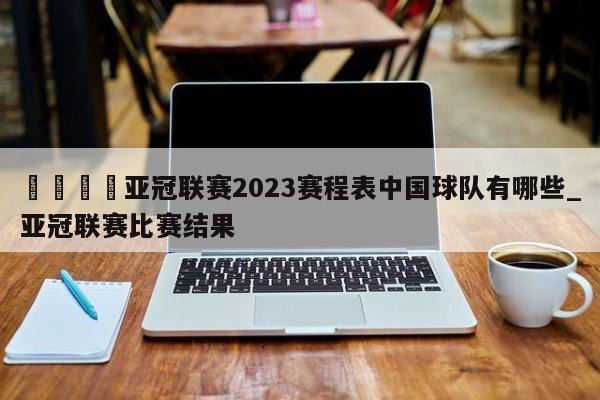 🍊亚冠联赛2023赛程表中国球队有哪些_亚冠联赛比赛结果