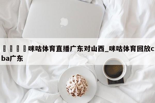 🍊咪咕体育直播广东对山西_咪咕体育回放cba广东