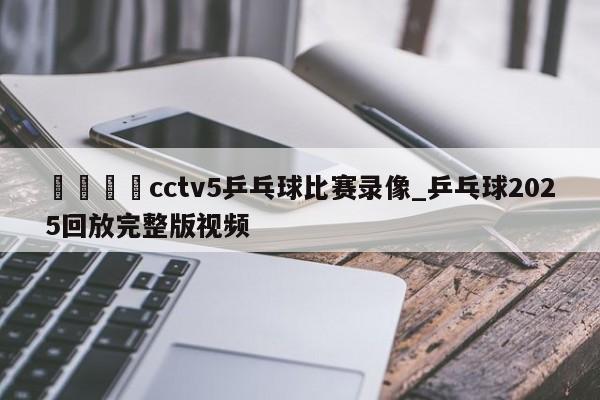 🍊cctv5乒乓球比赛录像_乒乓球2025回放完整版视频