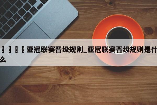 🍊亚冠联赛晋级规则_亚冠联赛晋级规则是什么