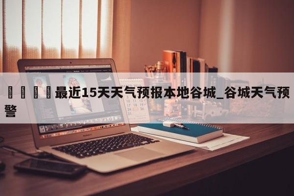 🍊最近15天天气预报本地谷城_谷城天气预警