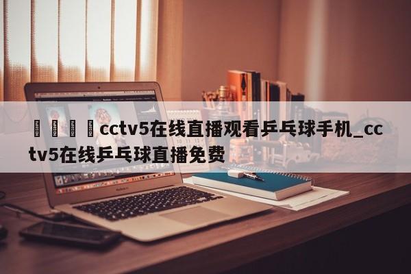 🍊cctv5在线直播观看乒乓球手机_cctv5在线乒乓球直播免费
