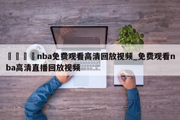🍊nba免费观看高清回放视频_免费观看nba高清直播回放视频