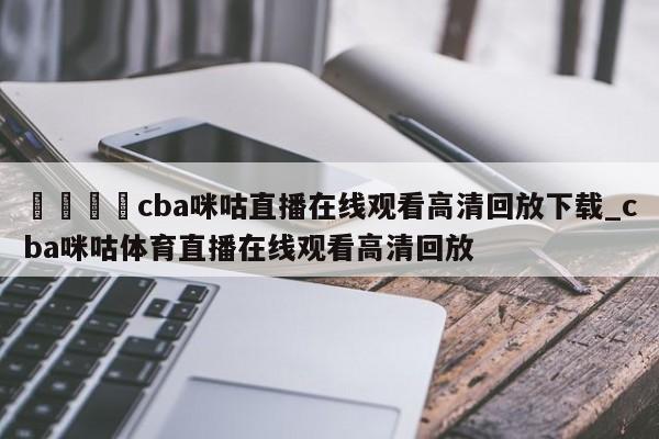 🍊cba咪咕直播在线观看高清回放下载_cba咪咕体育直播在线观看高清回放