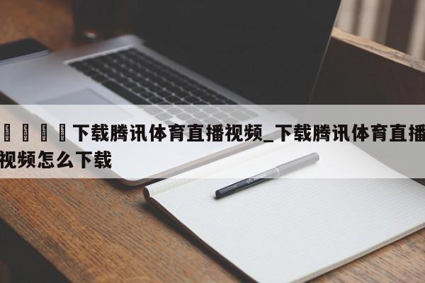 🍊下载腾讯体育直播视频_下载腾讯体育直播视频怎么下载