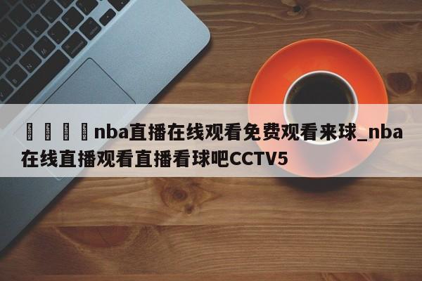 🍊nba直播在线观看免费观看来球_nba在线直播观看直播看球吧CCTV5