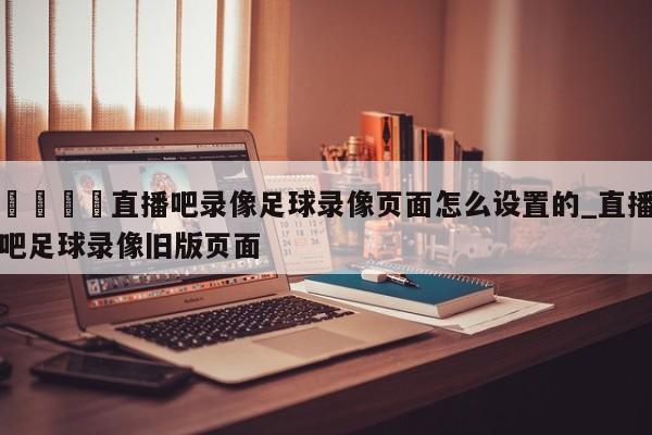 🍊直播吧录像足球录像页面怎么设置的_直播吧足球录像旧版页面