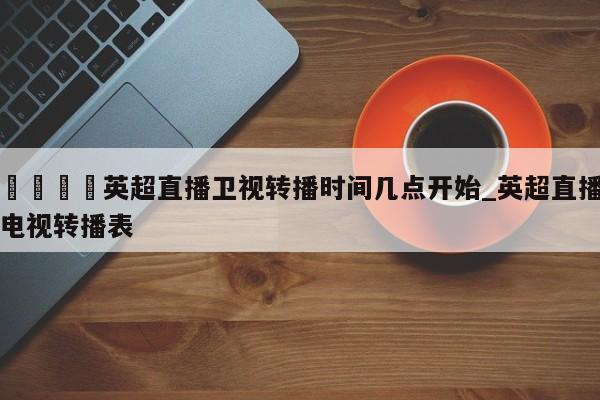 🍊英超直播卫视转播时间几点开始_英超直播电视转播表