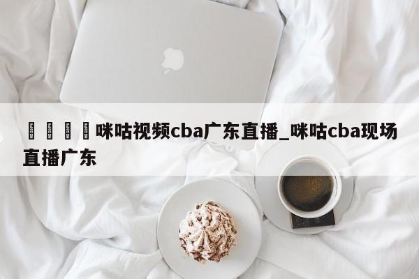 🍊咪咕视频cba广东直播_咪咕cba现场直播广东