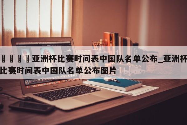 🍊亚洲杯比赛时间表中国队名单公布_亚洲杯比赛时间表中国队名单公布图片