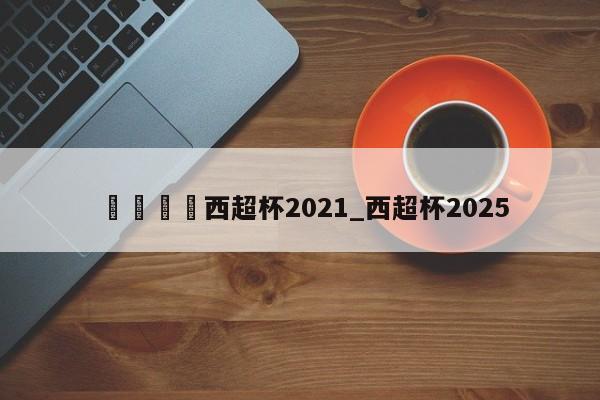 🍊西超杯2021_西超杯2025