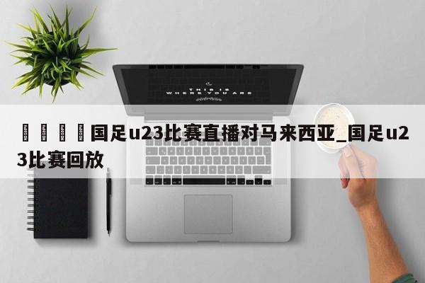 🍊国足u23比赛直播对马来西亚_国足u23比赛回放