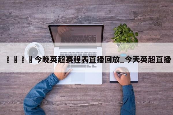🍊今晚英超赛程表直播回放_今天英超直播