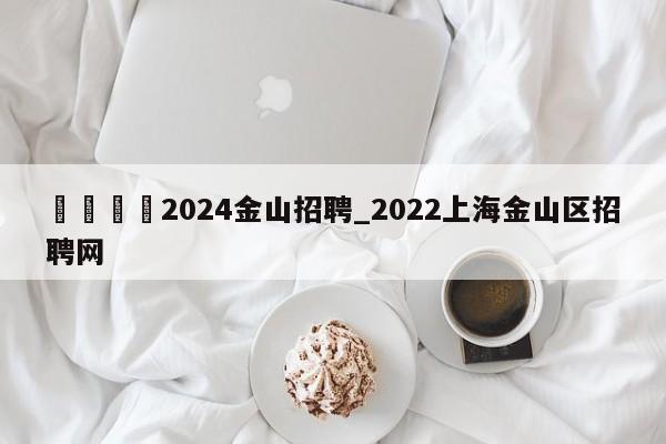 🍊2024金山招聘_2022上海金山区招聘网