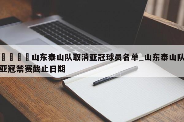 🍊山东泰山队取消亚冠球员名单_山东泰山队亚冠禁赛截止日期