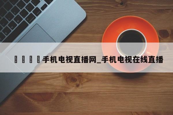 🍊手机电视直播网_手机电视在线直播