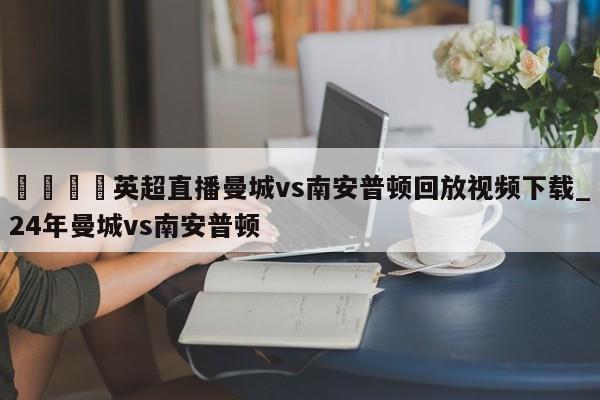 🍊英超直播曼城vs南安普顿回放视频下载_24年曼城vs南安普顿