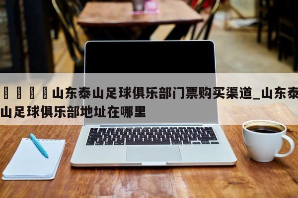 🍊山东泰山足球俱乐部门票购买渠道_山东泰山足球俱乐部地址在哪里