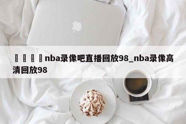 🍊nba录像吧直播回放98_nba录像高清回放98