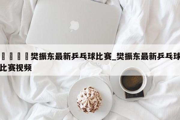 🍊樊振东最新乒乓球比赛_樊振东最新乒乓球比赛视频