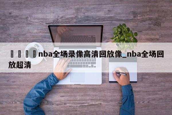 🍊nba全场录像高清回放像_nba全场回放超清