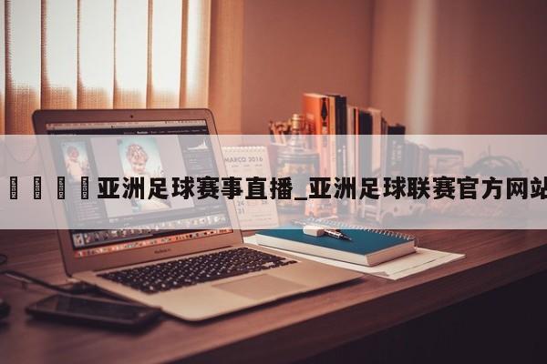 🍊亚洲足球赛事直播_亚洲足球联赛官方网站