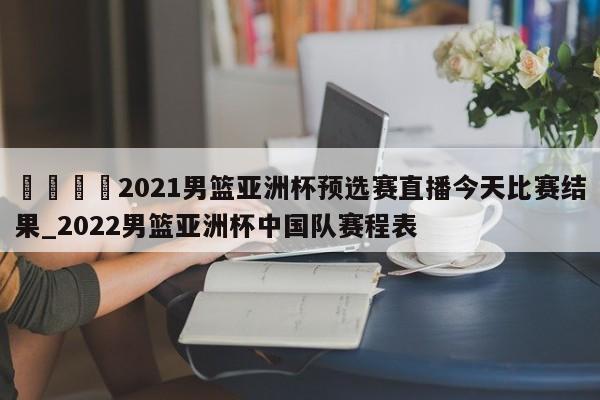 🍊2021男篮亚洲杯预选赛直播今天比赛结果_2022男篮亚洲杯中国队赛程表