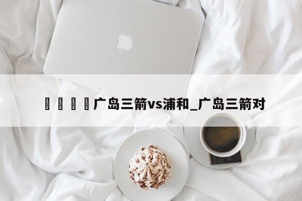 🍊广岛三箭vs浦和_广岛三箭对