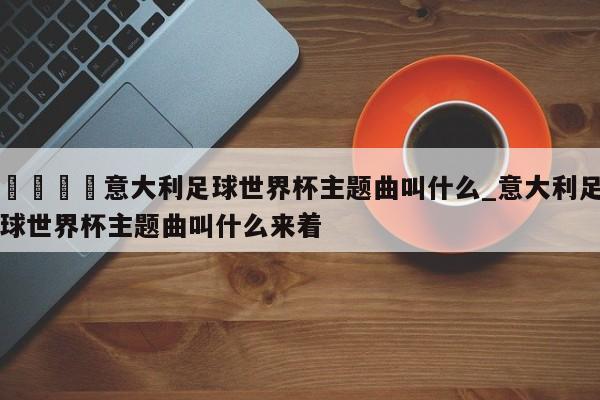 🍊意大利足球世界杯主题曲叫什么_意大利足球世界杯主题曲叫什么来着