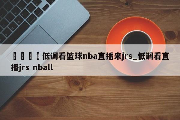 🍊低调看篮球nba直播来jrs_低调看直播jrs nball