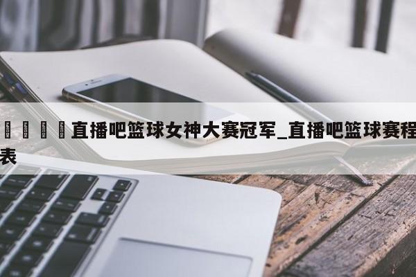 🍊直播吧篮球女神大赛冠军_直播吧篮球赛程表