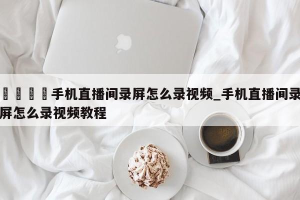 🍊手机直播间录屏怎么录视频_手机直播间录屏怎么录视频教程