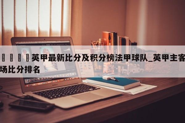 🍊英甲最新比分及积分榜法甲球队_英甲主客场比分排名