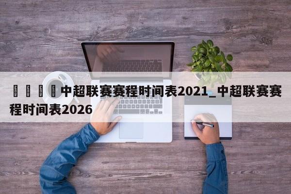 🍊中超联赛赛程时间表2021_中超联赛赛程时间表2026
