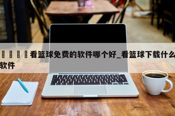 🍊看篮球免费的软件哪个好_看篮球下载什么软件
