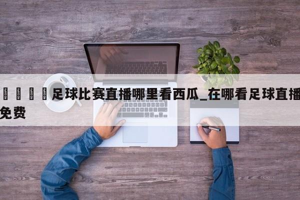 🍊足球比赛直播哪里看西瓜_在哪看足球直播免费