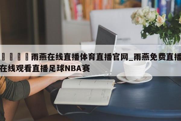 🍊雨燕在线直播体育直播官网_雨燕免费直播在线观看直播足球NBA赛