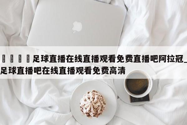 🍊足球直播在线直播观看免费直播吧阿拉冠_足球直播吧在线直播观看免费高清