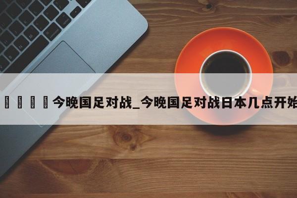 🍊今晚国足对战_今晚国足对战日本几点开始