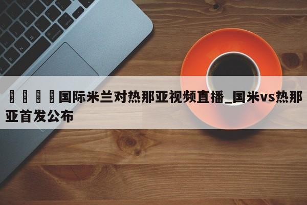 🍊国际米兰对热那亚视频直播_国米vs热那亚首发公布