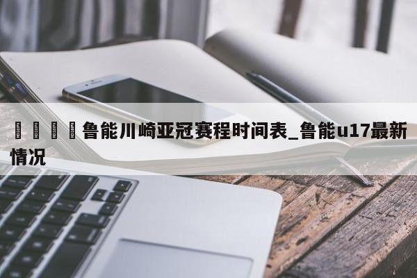 🍊鲁能川崎亚冠赛程时间表_鲁能u17最新情况